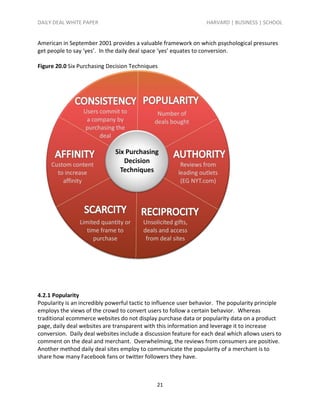 DAILY DEAL WHITE PAPER                                            HARVARD | BUSINESS | SCHOOL


American in September 2001 provides a valuable framework on which psychological pressures
get people to say ‘yes’. In the daily deal space ‘yes’ equates to conversion.

Figure 20.0 Six Purchasing Decision Techniques




4.2.1 Popularity
Popularity is an incredibly powerful tactic to influence user behavior. The popularity principle
employs the views of the crowd to convert users to follow a certain behavior. Whereas
traditional ecommerce websites do not display purchase data or popularity data on a product
page, daily deal websites are transparent with this information and leverage it to increase
conversion. Daily deal websites include a discussion feature for each deal which allows users to
comment on the deal and merchant. Overwhelming, the reviews from consumers are positive.
Another method daily deal sites employ to communicate the popularity of a merchant is to
share how many Facebook fans or twitter followers they have.



                                               21
 