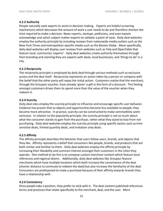 DAILY DEAL WHITE PAPER                                              HARVARD | BUSINESS | SCHOOL


4.2.2 Authority
People naturally seek experts to assist in decision making. Experts are helpful screening
mechanisms which decreases the amount of work a user needs to do and therefore shorten the
time required to make a decision. News reports, startups, politicians, and even tweets
acknowledge and solicit subject matter experts to validate a point of view. Daily deal websites
employ the authority principle by including reviews from nationwide media outlets such as the
New York Times and metropolitan-specific media such as the Boston Globe. More specifically,
daily deal websites will display user reviews from websites such as Yelp and OpenTable that
feature local, community ‘experts’. Daily deal websites create authority themselves through
their branding and claiming they are experts with deals, local businesses, and ‘things to do’ in a
city.

4.2.3 Reciprocity
The reciprocity principle is employed by daily deal through various methods such as exclusive
access and the deal itself. Reciprocity represents an action taken by a person or company with
the belief that the other party will repay the initial action. Customers realize that the merchant,
through the Groupon voucher, have already ‘given’ a gift in the form of a discount. This feeling
amongst customers drives them to spend more than the value of the voucher when they
redeem it.

4.2.4 Scarcity
Daily deal sites employ the scarcity principle to influence and encourage specific user behavior.
Evidence has proven that as objects and opportunities become less available to people, they
become more attractive. In practice, scarcity can be constructed to make commodities seem
exclusive. In relation to the popularity principle, the scarcity principle is not so much about
what the consumer stands to gain from the purchase, rather what they stand to lose from not
purchasing. Daily deal websites employ the scarcity principle using specific tactics such as time
sensitive deals, limited quantity deals, and invitation only deals.

4.2.5 Affinity
The affinity principle describes the behavior that users follow users, brands, and objects that
they like. Affinity represents a belief that consumers like people, brands, and products that are
both similar and familiar to them. Daily deal websites employ the affinity principle by
increasing their likeability and common interest amongst their customers in the cities they
operate. One method to do this is to compose custom merchant content which feature local
references and regional idioms. Additionally, daily deal websites like Groupon feature
merchants which have multiple locations which both increase the convenience of the deal
(shorter distance to commute to redeem the deal) but also increase the familiarity of the deal.
Consumers are predisposed to make a purchase because of their affinity towards brands they
have a relationship with.

4.2.6 Consistency
Once people take a position, they prefer to stick with it. The deal content published references
terms and practices that relate specifically to the merchant, deal, and the user. More
                                                22
 