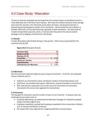 DAILY DEAL WHITE PAPER                                             HARVARD | BUSINESS | SCHOOL



5.0 Case Study: Weecation

To test our theories and apply key learnings from this research paper we decided to launch a
niche daily deal site in the local travel industry. We chose this industry because of the average
price point for vouchers, the inherently social nature of travel, and personal interests in
discovering interesting places outside of our hometown. We launched the site in Boston in
October 2010 with our first deal featuring a getaway to New Hampshire. Our deals did not
include transportation (eg train, plane, or car) but were focused on the actual vacation
packages such as lodging, entertainment, and dining.

5.1 Results
In total, Weecation sold 14 deals during a 7 day period. Total revenue generated for the
merchant was $2,250.

       Figure 25.0: Weecation Results

       Vouchers Sold                                        14
       Weekend ($149)                                       12
       Weekday ($119)                                        2
       Total Sales                                   $   2,026
       Susidy per Voucher                                   16
       Total Subsidies                                     224
       Total Revenue for Merchant                    $   2,250



5.2 Merchants
Our first and most important objective was to acquire merchants. To do this, we employed
various methods such as:

      Cold Call- we searched for names and phone numbers of local hotel owners and
      Cold Email- we emailed hotel owners, HBS alumni, and local chambers of commerce
      SEO- built business.weecation.com as the source of information for merchants
       interested in the service (see appendix for screenshots).

5.3 Consumers
The top goal for consumers was the number of users on our email list. To acquire users we
employed various tactics such as:
     Facebook Advertising- we advertised the Weecation fanpage on Facebook to people
       living in the New England area.
     Employee newsletters-worked with employee newsletters from universities in Boston
       such as Harvard and Boston University
     On campus fliers (see appendix for image)-posted fliers around campus


                                                27
 