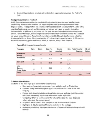 DAILY DEAL WHITE PAPER                                             HARVARD | BUSINESS | SCHOOL


      Student Organizations- emailed relevant student organizations such as the Partner’s
       Club

Cost per Acquisition on Facebook
Aside from campus promotion the most significant advertising we pursued was Facebook
advertising. We built four different fan pages targeted users primarily in the seven New
England states. To acquire fans we advertised on Facebook’s self-service platform. After a few
rounds of optimizing our ads and decreasing our bid, we were able to acquire fans rather
inexpensively. In addition to increasing our fan base, we also leveraged Facebook to acquire
emails. On our fanpages, the landing tab a user would land on when they clicked the Facebook
ad would be our Welcome Tab which featured an embedded Google doc form and asked for
their email address. From this one data point, it’s interesting to note that every $1.00 spent on
Facebook advertising generated almost 7 fans, 0.5 emails, and $1.80 in revenue.

       Figure 25.0: Fanpage Fanpage Results

       Fanpages           Fans     Spent      Cost Per       Emails        CPA   Total Voucher      FB Ads
                                                   Fan     Acquired                   Revenue       Return
       Weecation
                                      42            0.16         27       1.56
       Boston              260                                                                -
       Weecation
                                     171            0.13         79
                         1,349                                            2.16             447
       Cape Cod
                                      33            0.38         14
                            86                                            2.36                -
       Lake
       Geneva                           3           0.20          -        n/a
                            15                                                                -
       Travel Deals
       Total
                                   248.6         $0.15          120                                  $1.80
                         1,710                                            2.05            $447



5.4 Weecation Website
Anatomy of the Deal Page- (see appendix for screenshots)
          User reviews- harvested user reviews from websites such as Trip Advisor
          Payment Integration- employed Paypal standard due to its ease of use and
             ubiquity
          Photos- both deals included over ten photos because we knew that the number
             one factor influencing a purchase decision for travel is pictures
          Compelling Offer- to communicate the value of the deal the page displayed
             value, price, and the amount saved
          Snapshot- we included a brief synopsis of the deal in under 100 words
          Highlights- 3-4 bullet points of features included in the package
          Deals sold/remaining- displayed the number of deals sold and remaining to instill
             scarcity

                                               28
 
