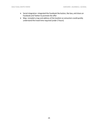 DAILY DEAL WHITE PAPER                                            HARVARD | BUSINESS | SCHOOL


             Social integration- integrated the Facebook like button, like box, and share on
              Facebook and Twitter to promote the offer
             Map- included a map and address of the location so consumers could quickly
              understand the travel time required (under 2 hours)




                                              29
 