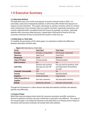 DAILY DEAL WHITE PAPER                                             HARVARD | BUSINESS | SCHOOL



1.0 Executive Summary

1.1 Daily Deals Defined
The daily deal craze is one of the most popular consumer-internet trends in 2010. It is
essentially a sales tactic employed by websites in which they offer limited-time discounts on
coupons to local merchants. The coupon, also known as voucher, functions similar to a stored-
value card because it has monetary value at a specific merchant, is generally anonymous, and
must be redeemed within a predetermined time-frame, for example, six months. Daily deal
websites offer consumers deep discounts; a typical deal is $50 worth of food for $25, but
consumers only have 24 hours to purchase the voucher or they miss out.

1.2 Daily Deals vs. Flash Sales
To establish the parameters of this white paper, it is important to define the differences
between daily deals and flash sales.

       Figure 1.0: Daily Deal vs. Flash Sales
    Factor                           Daily Deal                Flash Sales
    Example                          Groupon, Living Social    Gilt Groupe, HauteLook
    Openness                         Open to all               Invite Only
    Geography                        Local                     National
    Type of Product                  Virtual voucher           Physical product
    Hold Inventory                   No                        Yes
                                     Receive cash up front,    Pay out cash for products, then
    Cash Flow                        then pay out over 90      earn back when the products
                                     days                      are sold
    ‘Instantly’ Consumable           Yes                       No
    Scarcity                         Time-based                Quantity-based
    Suppliers                        Small merchants           Large brands
    Value Proposition to
                                     Get new customers         Sell post-peak inventory
    Supplier
    Brands                           Relatively unknown        Exclusive name brands

Through this framework it is rather obvious that daily deal websites and flash sale websites
operate very differently.

1.3 Scope of Paper
While flash sales do employ similar tactics for consumer promotion and offer merchants a
channel to optimize inventory, the way in which this is executed is very different. The scope of
this research paper is to analyze the dynamics of the daily deal as an industry and its impact on
merchants and consumers and does not analyze flash sales websites.


                                                3
 