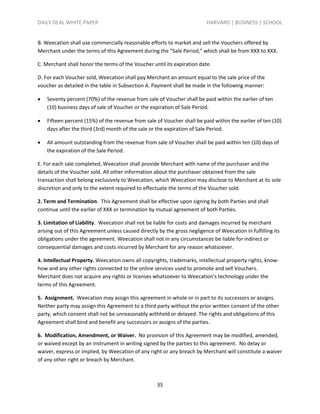 DAILY DEAL WHITE PAPER                                                    HARVARD | BUSINESS | SCHOOL


B. Weecation shall use commercially reasonable efforts to market and sell the Vouchers offered by
Merchant under the terms of this Agreement during the “Sale Period,” which shall be from XXX to XXX.

C. Merchant shall honor the terms of the Voucher until its expiration date.

D. For each Voucher sold, Weecation shall pay Merchant an amount equal to the sale price of the
voucher as detailed in the table in Subsection A. Payment shall be made in the following manner:

   Seventy percent (70%) of the revenue from sale of Voucher shall be paid within the earlier of ten
    (10) business days of sale of Voucher or the expiration of Sale Period.

   Fifteen percent (15%) of the revenue from sale of Voucher shall be paid within the earlier of ten (10)
    days after the third (3rd) month of the sale or the expiration of Sale Period.

   All amount outstanding from the revenue from sale of Voucher shall be paid within ten (10) days of
    the expiration of the Sale Period.

E. For each sale completed, Weecation shall provide Merchant with name of the purchaser and the
details of the Voucher sold. All other information about the purchaser obtained from the sale
transaction shall belong exclusively to Weecation, which Weecation may disclose to Merchant at its sole
discretion and only to the extent required to effectuate the terms of the Voucher sold.

2. Term and Termination. This Agreement shall be effective upon signing by both Parties and shall
continue until the earlier of XXX or termination by mutual agreement of both Parties.

3. Limitation of Liability. Weecation shall not be liable for costs and damages incurred by merchant
arising out of this Agreement unless caused directly by the gross negligence of Weecation in fulfilling its
obligations under the agreement. Weecation shall not in any circumstances be liable for indirect or
consequential damages and costs incurred by Merchant for any reason whatsoever.

4. Intellectual Property. Weecation owns all copyrights, trademarks, intellectual property rights, know-
how and any other rights connected to the online services used to promote and sell Vouchers.
Merchant does not acquire any rights or licenses whatsoever to Weecation’s technology under the
terms of this Agreement.

5. Assignment. Weecation may assign this agreement in whole or in part to its successors or assigns.
Neither party may assign this Agreement to a third party without the prior written consent of the other
party, which consent shall not be unreasonably withheld or delayed. The rights and obligations of this
Agreement shall bind and benefit any successors or assigns of the parties.

6. Modification, Amendment, or Waiver. No provision of this Agreement may be modified, amended,
or waived except by an instrument in writing signed by the parties to this agreement. No delay or
waiver, express or implied, by Weecation of any right or any breach by Merchant will constitute a waiver
of any other right or breach by Merchant.



                                                    35
 