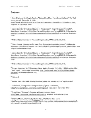 DAILY DEAL WHITE PAPER                                               HARVARD | BUSINESS | SCHOOL


Endnotes

i
  Amir Efrati and Geoffrey A. Fowler, “Google Plots Move From Search to Sales,” The Wall
Street Journal, December 1, 2010,
http://online.wsj.com/article/SB10001424052748704679204575647033055940528.html,
accessed on December 2010.
ii
 Joseph Galante, “LivingSocial Counts on Amazon.com's Help in Groupon 'Gunfight'”,
Bloomberg, December 7,2010, http://www.bloomberg.com/news/2010-12-07/livingsocial-
counts-on-amazon-com-s-help-in-groupon-gunfight-ceo-says.html, accessed on December
2010.
iii
      Andrew Koch, interview by Yohanes Frezgi, Boston, MA December 1,2010.
iv
  Stacy Cowley, “Groupon walks away from Google takeover talks – report,” CNNMoney,
December 4,2010, http://money.cnn.com/2010/12/03/technology/groupon_google/index.htm,
accesed on December 2010.
v
 Joseph Galante, “LivingSocial Counts on Amazon.com's Help in Groupon 'Gunfight'”,
Bloomberg, December 7,2010, http://www.bloomberg.com/news/2010-12-07/livingsocial-
counts-on-amazon-com-s-help-in-groupon-gunfight-ceo-says.html, accessed on December
2010.
vi
      Andrew Koch, interview by Yohanes Frezgi, Boston, MA December 1,2010.
vii
  Steven Carpenter, “A TC Teardown: What Makes Groupon Tick”, May 2,2010, post on blog
“TechCrunch,” Technology Startup Blog, http://techcrunch.com/2010/05/02/teardown-
groupon/, accessed November 2010.
viii
       Ibid., p.1.
ix
      Source: Data from www.GiltCity.com deal pages, and average price of highlight deal.
x
 Crunchbase, “Livingsocial”, Livingsocial wiki page on Crunchbase,
http://www.crunchbase.com/company/livingsocial, accessed on November 2010
xi
 Crunchbase, “Groupon”, Groupon wiki page on Crunchbase,
http://www.crunchbase.com/company/groupon, accessed on November 2010
xii
  Andrew Mason, interview by Charlie Rose, The Charlie Rose Show,
http://www.hulu.com/watch/199904/charlie-rose-andrew-mason-ceo-groupon-stacy-schiff-
john-wood#s-p1-so-i0, December 09,2010


                                                  37
 