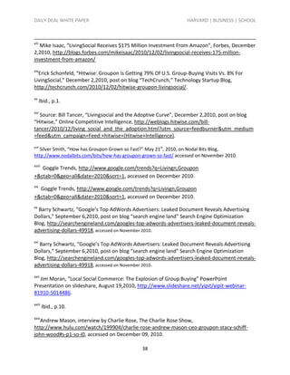 DAILY DEAL WHITE PAPER                                           HARVARD | BUSINESS | SCHOOL



xiii
  Mike Isaac, “LivingSocial Receives $175 Million Investment From Amazon”, Forbes, December
2,2010, http://blogs.forbes.com/mikeisaac/2010/12/02/livingsocial-receives-175-million-
investment-from-amazon/
xiv
  Erick Schonfeld, “Hitwise: Groupon Is Getting 79% Of U.S. Group-Buying Visits Vs. 8% For
LivingSocial,” December 2,2010, post on blog “TechCrunch,” Technology Startup Blog,
http://techcrunch.com/2010/12/02/hitwise-groupon-livingsocial/.
xv
       lbid., p.1.
xvi
  Source: Bill Tancer, “Livingsocial and the Adoptive Curve”, December 2,2010, post on blog
“Hitwise,” Online Competitive Intelligence, http://weblogs.hitwise.com/bill-
tancer/2010/12/living_social_and_the_adoption.html?utm_source=feedburner&utm_medium
=feed&utm_campaign=Feed:+hitwise+(Hitwise+Intelligence).
xvii
   Silver Smith, “How has Groupon Grown so Fast?” May 21st, 2010, on Nodal Bits Blog,
http://www.nodalbits.com/bits/how-has-groupon-grown-so-fast/ accessed on November 2010.
xviii
   Goggle Trends, http://www.google.com/trends?q=Livingn,Groupon
+&ctab=0&geo=all&date=2010&sort=1, accessed on December 2010.
xix
  Goggle Trends, http://www.google.com/trends?q=Livingn,Groupon
+&ctab=0&geo=all&date=2010&sort=1, accessed on December 2010.
xx
  Barry Schwartz, “Google’s Top AdWords Advertisers: Leaked Document Reveals Advertising
Dollars,” September 6,2010, post on blog “search engine land” Search Engine Optimization
Blog, http://searchengineland.com/googles-top-adwords-advertisers-leaked-document-reveals-
advertising-dollars-49918, accessed on November 2010.
xxi
  Barry Schwartz, “Google’s Top AdWords Advertisers: Leaked Document Reveals Advertising
Dollars,” September 6,2010, post on blog “search engine land” Search Engine Optimization
Blog, http://searchengineland.com/googles-top-adwords-advertisers-leaked-document-reveals-
advertising-dollars-49918, accessed on November 2010.
xxii
  Jim Moran, “Local Social Commerce: The Explosion of Group Buying” PowerPoint
Presentation on slideshare, August 19,2010, http://www.slideshare.net/yipit/yipit-webinar-
81910-5014486.
xxiii
        Ibid., p.10.
xxiv
  Andrew Mason, interview by Charlie Rose, The Charlie Rose Show,
http://www.hulu.com/watch/199904/charlie-rose-andrew-mason-ceo-groupon-stacy-schiff-
john-wood#s-p1-so-i0, accessed on December 09, 2010.

                                              38
 