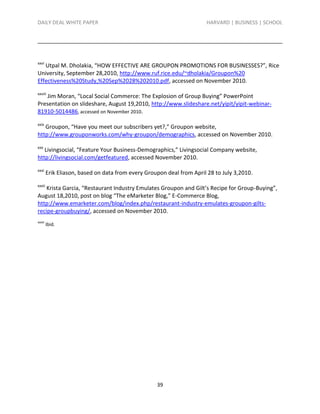 DAILY DEAL WHITE PAPER                                                 HARVARD | BUSINESS | SCHOOL




xxvi
   Utpal M. Dholakia, “HOW EFFECTIVE ARE GROUPON PROMOTIONS FOR BUSINESSES?”, Rice
University, September 28,2010, http://www.ruf.rice.edu/~dholakia/Groupon%20
Effectiveness%20Study,%20Sep%2028%202010.pdf, accessed on November 2010.
xxviii
   Jim Moran, “Local Social Commerce: The Explosion of Group Buying” PowerPoint
Presentation on slideshare, August 19,2010, http://www.slideshare.net/yipit/yipit-webinar-
81910-5014486, accessed on November 2010.
xxix
   Groupon, “Have you meet our subscribers yet?,” Groupon website,
http://www.grouponworks.com/why-groupon/demographics, accessed on November 2010.
xxx
   Livingsocial, “Feature Your Business-Demographics,” Livingsocial Company website,
http://livingsocial.com/getfeatured, accessed November 2010.
xxxi
         Erik Eliason, based on data from every Groupon deal from April 28 to July 3,2010.
xxxii
    Krista Garcia, “Restaurant Industry Emulates Groupon and Gilt’s Recipe for Group-Buying”,
August 18,2010, post on blog “The eMarketer Blog,” E-Commerce Blog,
http://www.emarketer.com/blog/index.php/restaurant-industry-emulates-groupon-gilts-
recipe-groupbuying/, accessed on November 2010.
xxxiii
         Ibid.




                                                    39
 