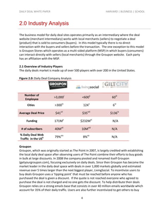 DAILY DEAL WHITE PAPER                                             HARVARD | BUSINESS | SCHOOL



2.0 Industry Analysis

The business model for daily deal sites operates primarily as an intermediary where the deal
website (merchant intermediary) works with local merchants (sellers) to negotiate a deal
(product) that is sold to consumers (buyers). In this model typically there is no direct
interaction with the buyers and sellers before the transaction. The one exception to this model
is Groupon Stores which operates as a multi-sided platform (MSP) in which buyers (consumers)
can interact directly with sellers (local merchants) through the Groupon website. Each party
has an affiliation with the MSP.

2.1 Overview of Industry Players
The daily deals market is made up of over 500 players with over 200 in the United States.

Figure 2.0: Daily Deal Company Analysis




    Number of
                           >3,000i               <600ii                 60iii
    Employee
      Cities               >300iv                   124v                6vi

Average Deal Price          $41vii               $35viii              $136ix

     Funding               171Mx               $232Mxi                  N/A

 # of subscribers          40Mxii               10Mxiii                 N/A
% Daily Deal Web
                           79%xiv                   8%xv                N/A
Traffic in the US6

Groupon
Groupon, which was originally started as The Point in 2007, is largely credited with establishing
the local daily deal space after observing users of The Point combine their efforts to buy goods
in bulk at large discounts. In 2008 the company pivoted and renamed itself Groupon
(getyourgroupon.com), focusing exclusively on daily deals. Since then Groupon has become the
market leader in the daily deal space with deals in over 1,000 markets globally and estimated
revenue over 5 times larger than the next biggest player, LivingSocial. To incentivize users to
buy deals Groupon uses a ‘tipping point’ that must be reached before anyone who has
purchased the deal is given a discount. If the quote is not reached everyone who agreed to
purchase the deal is not charged and no one gets the discount. To help distribute their deals
Groupon relies on a strong emails base that consists in over 40 million emails worldwide which
account for 35% of their daily traffic. Users are also further incentivized to get others to buy

                                                4
 