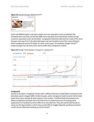 DAILY DEAL WHITE PAPER                                             HARVARD | BUSINESS | SCHOOL



Figure 4.0: Sample Groupon Advertisementxvii




Until mid-2009 Groupon’s ads were unique and user acquisition costs on websites like
Facebook were very low, but by late 2009 many new deal sites entered the market driving
customer acquisition costs up threefold. Livingsocial furthered suffered from a lack of PR, since
Groupon who was first in the daily deal space and commanded much of the news attention,
while Livingsocial was the 47 player to move in the space. For example, Google Trendsxviii
shows Groupon has 20 times more search traffic than Livingsocial in 2010.

Figure 4.0: Google Trends Analysis: Groupon vs. Livingsocialxix




Livingsocial
Similar to Groupon, Livingsocial started with a different business model before moving into the
daily deal space in August 2009. Unlike Groupon, when Livingsocial made its pivot into the deal
space there were already 46 other players in the market. To differentiate themselves from
others Livingsocial used data and a fan base from its original business of creating social
applications on Facebook to drive traffic to its new deal site. They also advertised heavily as
shown by the figure below in which they ranked 8th for Goggle Adwords spending during the
month of June 2010 with shelling out $2.29 millionxx.


                                                     6
 