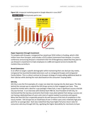 DAILY DEAL WHITE PAPER                                                 HARVARD | BUSINESS | SCHOOL


Figure 5.0: Livingsocial marketing spend on Google Adwords in June 2010xxi




Hyper Expansion through Investment
To compete with Groupon, Livingsocial has raised over $232 million in funding, which is $61
million more than Groupon, and includes a $175 million investment from Amazon. In a press
conference announcing Amazon’s investment CEO Tim O’Shaughnessy stated that they plan to
use Amazon’s investment to triple employees to 1,800 and expand service to double the
markets they currently in.

Brand Extensions
In an effort to target a specific demographic while maintaining their one deal per day motto,
Livingsocial has launched branded extensions such as Livingsocial Escapes and Livingsocial
Family Edition. This is a direct contrast to Groupon strategy of simply adding additional deals to
their side bar while alerting the main deal based on the consumers’ buying habits.

Gilt City
Gilt City is one the first examples of a major non-deal site moving into the deal space. The idea
behind the concept was to extend the Gilt Grope service to their engaged user base. They
tested the market with a deal for a spa package in New York, it was a significant success and Gilt
City was formed. In an interview with Andrew Koch HBS’10, Vice President of Gilt City, he
mentioned that the two key constraints that hinder many deal website from being a success are
not having a dedicated base of users and a lack of capital needed to promote and expand.
Many feel that Gilt City is especially poised to do well because of the lack of completion in the
luxury market. Gilt Groupe has an install base of over 2 million users and a relatively high price
point for an average deal. Koch also noted that they have higher full price return rates for
consumers who buy through Gilt City, signifying the higher desirability for merchants to have



                                                   7
 