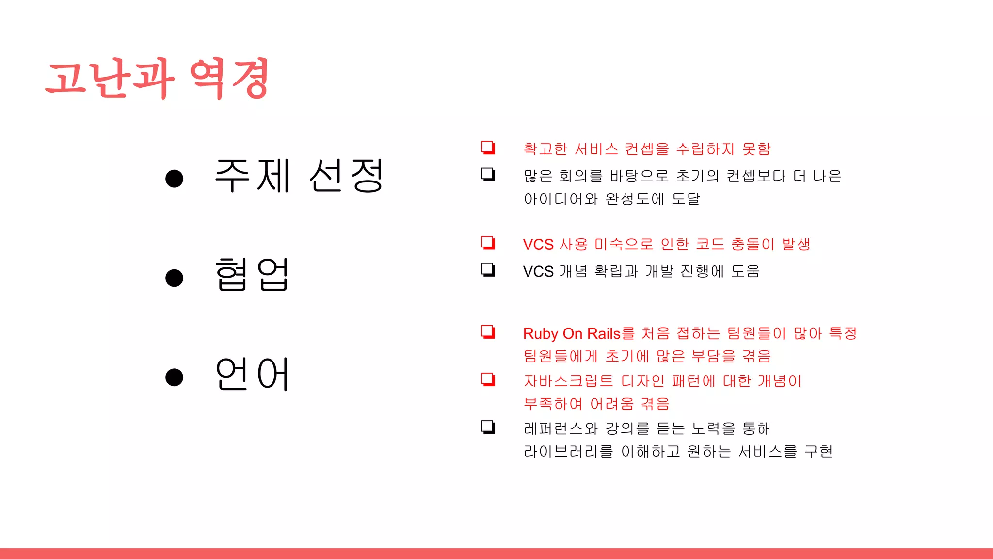 고난과 역경
● 주제 선정
● 협업
● 언어
❏ 확고한 서비스 컨셉을 수립하지 못함
❏ 많은 회의를 바탕으로 초기의 컨셉보다 더 나은
아이디어와 완성도에 도달
❏ VCS 사용 미숙으로 인한 코드 충돌이 발생
❏ VCS 개념 확립과 개발 진행에 도움
❏ Ruby On Rails를 처음 접하는 팀원들이 많아 특정
팀원들에게 초기에 많은 부담을 겪음
❏ 자바스크립트 디자인 패턴에 대한 개념이
부족하여 어려움 겪음
❏ 레퍼런스와 강의를 듣는 노력을 통해
라이브러리를 이해하고 원하는 서비스를 구현
 