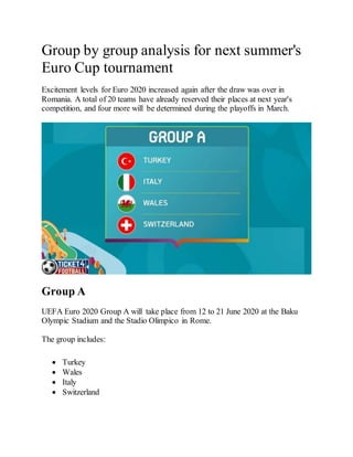 Group by group analysis for next summer's
Euro Cup tournament
Excitement levels for Euro 2020 increased again after the draw was over in
Romania. A total of 20 teams have already reserved their places at next year's
competition, and four more will be determined during the playoffs in March.
Group A
UEFA Euro 2020 Group A will take place from 12 to 21 June 2020 at the Baku
Olympic Stadium and the Stadio Olimpico in Rome.
The group includes:
 Turkey
 Wales
 Italy
 Switzerland
 
