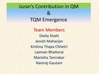 Juran’s Contribution in QM
&
TQM Emergence
Team Members
Dixita Shahi
Jenish Maharjan
Krishna Thapa Chhetri
Laxman Bhattarai
Manisha Tamrakar
Namraj Gautam
 