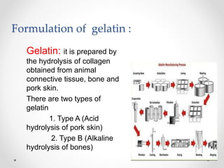 Formulation of gelatin :
Gelatin: it is prepared by
the hydrolysis of collagen
obtained from animal
connective tissue, bone and
pork skin.
There are two types of
gelatin
1. Type A (Acid
hydrolysis of pork skin)
2. Type B (Alkaline
hydrolysis of bones)
 