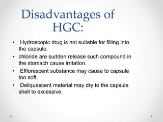 Disadvantages of
HGC:
• Hydroscopic drug is not suitable for filling into
the capsule.
• chloride are sudden release such compound in
the stomach cause irritation.
• Efflorescent substance may cause to capsule
too soft.
• Deliquescent material may dry to the capsule
shell to excessive.
 