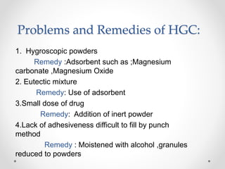 Problems and Remedies of HGC:
1. Hygroscopic powders
Remedy :Adsorbent such as ;Magnesium
carbonate ,Magnesium Oxide
2. Eutectic mixture
Remedy: Use of adsorbent
3.Small dose of drug
Remedy: Addition of inert powder
4.Lack of adhesiveness difficult to fill by punch
method
Remedy : Moistened with alcohol ,granules
reduced to powders
 