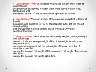 1. Disintegration Time: One capsule was placed in each of six tubes of
assembly and
assembly was suspended in water. Discs were added to each tube,
temperature was
maintained at 37±2°C and assembly was operated for 60 min.
2. Drug Content: Weigh an amount of the granules equivalent to 50 mg of
losartan
potassium was dissolved in 100 ml of phosphate buffer pH 6.8, filtered,
diluted suitably
and analyzed for the drug content at 246 nm using UV-visible
spectrophotometer.
3. Weight variation: 20 capsules are individually weighed, average weight
and percentage
deviation limits are average weight ±10%. If the weight variations are
beyond the limit,
net weights are determined, the net weights of the not more than 2
capsules should fall
outside the average net weight ±10% values and net weight of no capsule
should be
outside the average net weight ±25% limit.
 