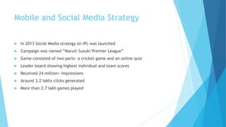 Mobile and Social Media Strategy
 In 2013 Social Media strategy on IPL was launched
 Campaign was named “Maruti Suzuki Premier League”
 Game consisted of two parts- a cricket game and an online quiz
 Leader board showing highest individual and team scores
 Received 24 million+ impressions
 Around 3.2 lakhs clicks generated
 More than 2.7 lakh games played
 