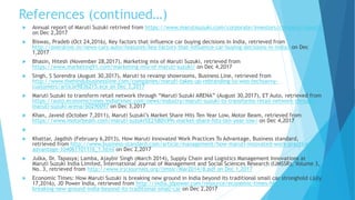 References (continued…)
 Annual report of Maruti Suzuki retrived from https://www.marutisuzuki.com/corporate/investors/company-reports
on Dec 2,2017
 Biswas, Pradeb (Oct 24,2016), Key factors that influence car buying decisions in India, retrieved from
http://overdrive.in/news-cars-auto/features/key-factors-that-influence-car-buying-decisions-in-india/ on Dec
1,2017
 Bhasin, Hitesh (November 28,2017), Marketing mix of Maruti Suzuki, retrieved from
https://www.marketing91.com/marketing-mix-of-maruti-suzuki/ on Dec 4,2017
 Singh, S Sorendra (August 30,2017), Maruti to revamp showrooms, Business Line, retrieved from
http://www.thehindubusinessline.com/companies/maruti-takes-up-rebranding-to-woo-techsavvy-
customers/article9836215.ece on Dec 3,2017
 Maruti Suzuki to transform retail network through “Maruti Suzuki ARENA” (August 30,2017), ET Auto, retrieved from
https://auto.economictimes.indiatimes.com/news/industry/maruti-suzuki-to-transforms-retail-network-through-
maruti-suzuki-arena/60290097 on Dec 3,2017
 Khan, Javeid (October 7,2011), Maruti Suzuki’s Market Share Hits Ten Year Low, Motor Beam, retrieved from
https://www.motorbeam.com/maruti-suzuki%E2%80%99s-market-share-hits-ten-year-low/ on Dec 4,2017

 Khattar, Jagdish (February 6,2013), How Maruti Innovated Work Practices To Advantage, Business standard,
retrieved from http://www.business-standard.com/article/management/how-maruti-innovated-work-practices-to-
advantage-104061101116_1.html on Dec 2,2017
 Julka, Dr. Tapasya; Lamba, Ajaybir Singh (March 2014), Supply Chain and Logistics Management Innovations at
Maruti Suzuki India Limited, International Journal of Management and Social Sciences Research (IJMSSR), Volume 3,
No. 3, retrieved from http://www.irjcjournals.org/ijmssr/Mar2014/8.pdf on Dec 1,2017
 Economic Times: How Maruti Suzuki is breaking new ground in India beyond its traditional small car stronghold (July
17,2016), JD Power India, retrieved from http://india.jdpower.com/resource/economic-times-how-maruti-suzuki-
breaking-new-ground-india-beyond-its-traditional-small-car on Dec 2,2017
 
