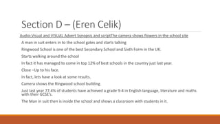 Section D – (Eren Celik)
Audio-Visual and VISUAL Advert Synopsis and scriptThe camera shows flowers in the school site
A man in suit enters in to the school gates and starts talking
Ringwood School is one of the best Secondary School and Sixth Form in the UK.
Starts walking around the school
In fact it has managed to come in top 12% of best schools in the country just last year.
Close –Up to his face.
In fact, lets have a look at some results.
Camera shows the Ringwood school building.
Just last year 77.4% of students have achieved a grade 9-4 in English language, literature and maths
with their GCSE’s.
The Man in suit then is inside the school and shows a classroom with students in it.
 