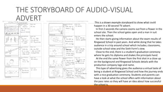 THE STORYBOARD OF AUDIO-VISUAL
ADVERT This is a drawn example storyboard to show what could
happen in a 30 second TV advert.
In first 2 seconds the camera zooms out from a flower in the
school site. Then the school gates open and a man in suit
enters the school.
He then starts giving information about the exam results of
Ringwood School in past years. And while doing that he takes
audience in a trip around school which includes; classrooms,
outside school view and the Sixth Form’s view.
Close to the end, there is a student’s graduation ceremony
where he gets his diploma and shakes the principals hand.
At the end the same flower from the first shot in a close up
on the background and Ringwood Schools details with the
production company logo and name.
This type of advertising gives the audience a virtual taste of
being a student at Ringwood School and how the journey ends
with a nice graduation ceremony. Students and parents can
have a look at what the school offers with information about
the pass rates so they will have an idea about how successful
the school is.
 