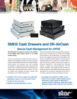 www.starmicronics.com
Star Micronics is excited to announce the addition
of the SMD2 Cash Drawer series to its mPOS
solution lineup.
The rise of mobile point of sale has made it easier for
retailers and hospitality providers to process payments
through mobile applications that can be used on tablets,
smart phones, etc. However, even with increased
accessibility to mobile payment options, people are still
using cash for everyday purchases including food, gas,
transportation, personal services like a haircut, etc. How
do retailers and hospitality providers manage cash
transactions in an mPOS environment?
Star Micronics offers retailer and hospitality providers a
secure way to manage cash for mPOS with the SMD2
Cash Drawers. A smart alternative to traditional cash
boxes, cash registers and cash tills, Star’s SMD2 Cash
Drawer is equipped with the ability to communicate via
standard printer driven interface with included cable or
Star’s DK-AirCash wireless communication option for
Ethernet, Bluetooth 2.1 with Android and Windows
support or Apple MFi certified Bluetooth with iOS
support. Available in three different sizes with black or
white color options, Star’s SMD2 cash drawers integrate
seamlessly into any retail or hospitality environment to
complete a sleek and functional mobile point of sale.
• Available in three sizes to support any application
depending on space or cash transaction volume
• Durable all steel construction
• Standard removable ABS plastic cash till
• Kensington lock capable for added security
• Printer driven interface (cable included) or Star’s
DK-AirCash wireless option for Bluetooth 2.1
(supports Android / Windows), Apple MFi certiﬁed
Bluetooth (supports iOS) or Ethernet communication
Secure Cash Management for mPOS
SMD2 Cash Drawers and DK-AirCash
 
