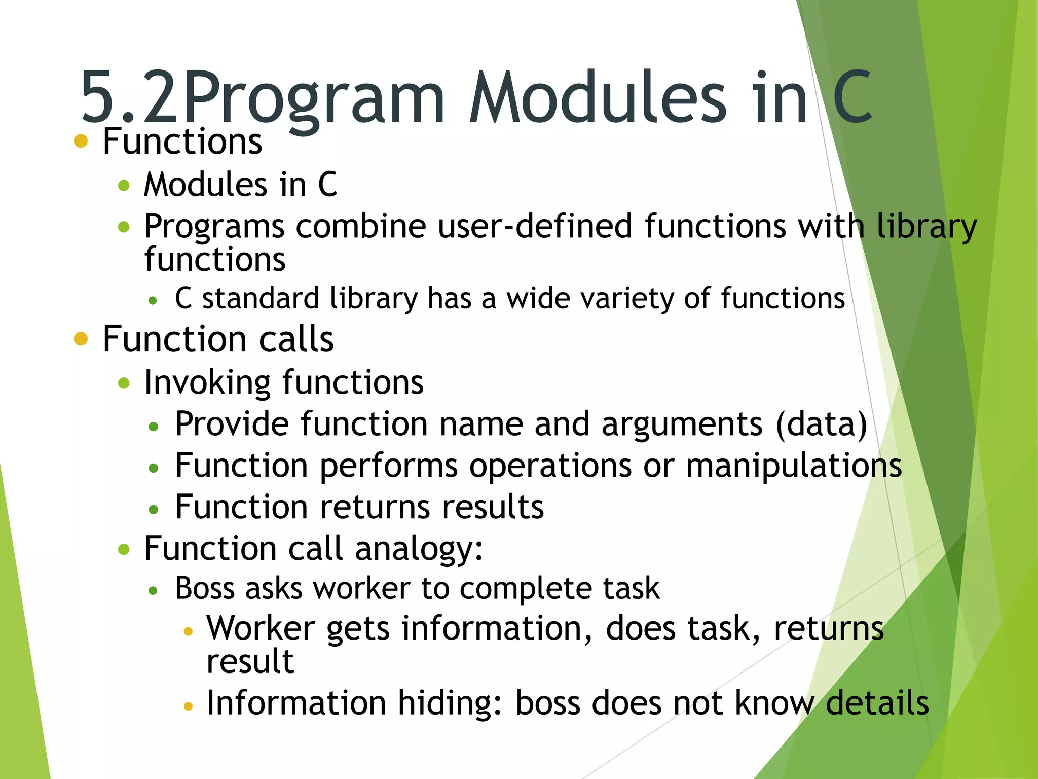 5.2Program Modules in C Functions
 Modules in C
 Programs combine user-defined functions with library
functions
 C standard library has a wide variety of functions
 Function calls
 Invoking functions
 Provide function name and arguments (data)
 Function performs operations or manipulations
 Function returns results
 Function call analogy:
 Boss asks worker to complete task
 Worker gets information, does task, returns
result
 Information hiding: boss does not know details
 