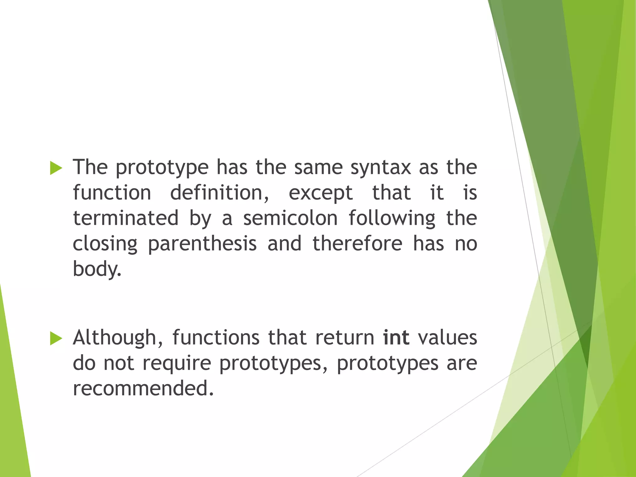  The prototype has the same syntax as the
function definition, except that it is
terminated by a semicolon following the
closing parenthesis and therefore has no
body.
 Although, functions that return int values
do not require prototypes, prototypes are
recommended.
 
