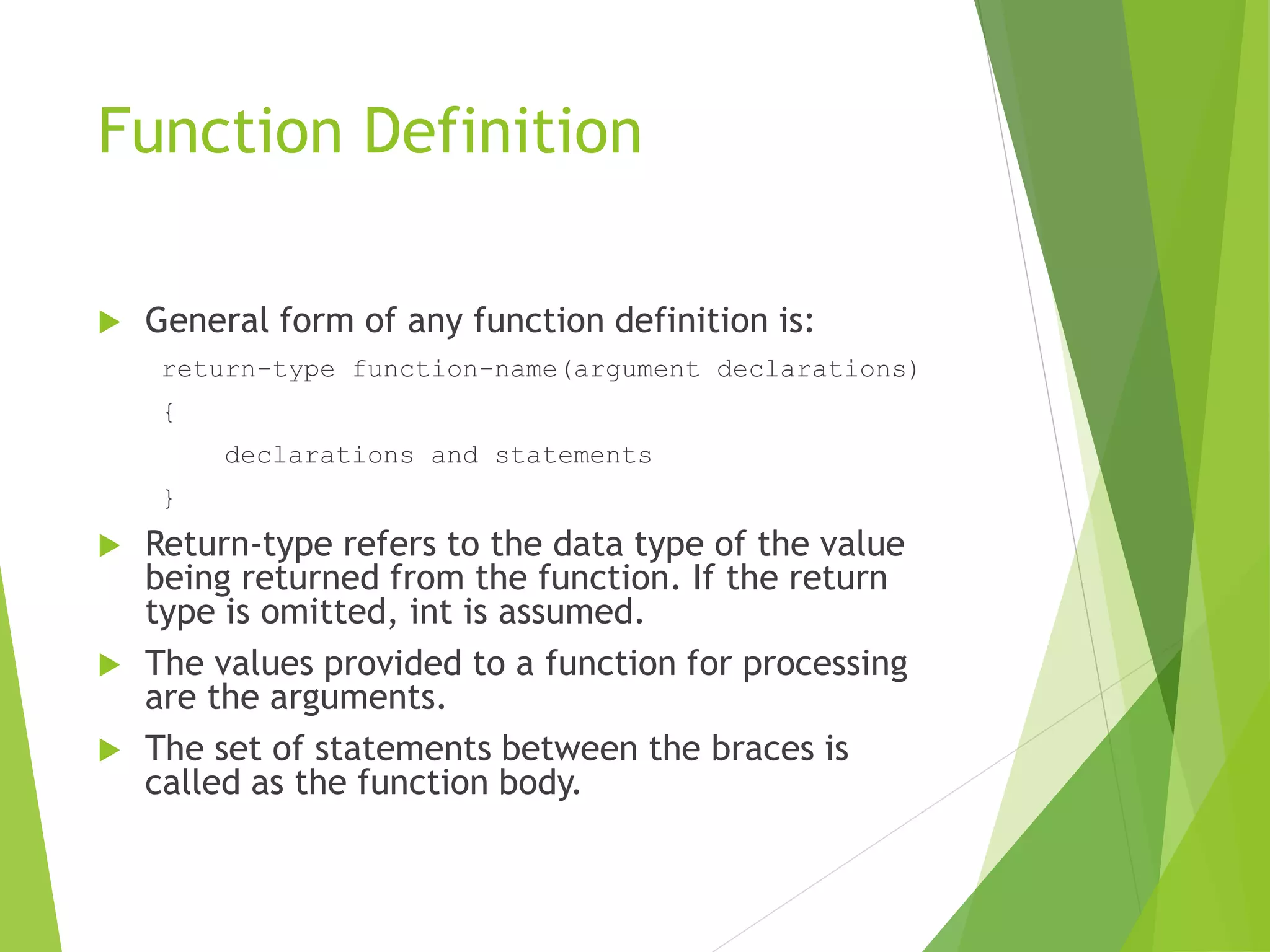 Function Definition
 General form of any function definition is:
return-type function-name(argument declarations)
{
declarations and statements
}
 Return-type refers to the data type of the value
being returned from the function. If the return
type is omitted, int is assumed.
 The values provided to a function for processing
are the arguments.
 The set of statements between the braces is
called as the function body.
 
