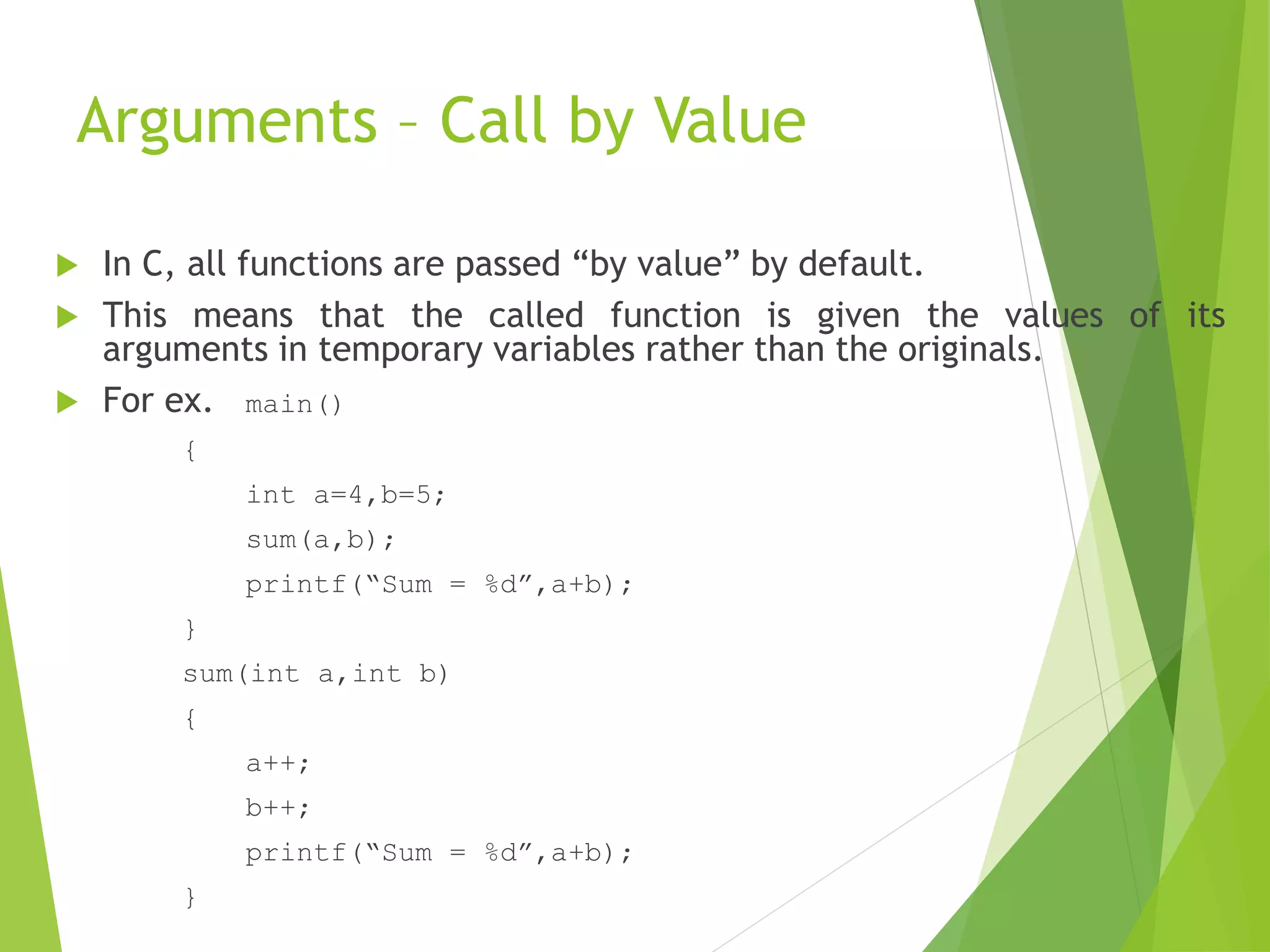 Arguments – Call by Value
 In C, all functions are passed “by value” by default.
 This means that the called function is given the values of its
arguments in temporary variables rather than the originals.
 For ex. main()
{
int a=4,b=5;
sum(a,b);
printf(“Sum = %d”,a+b);
}
sum(int a,int b)
{
a++;
b++;
printf(“Sum = %d”,a+b);
}
 