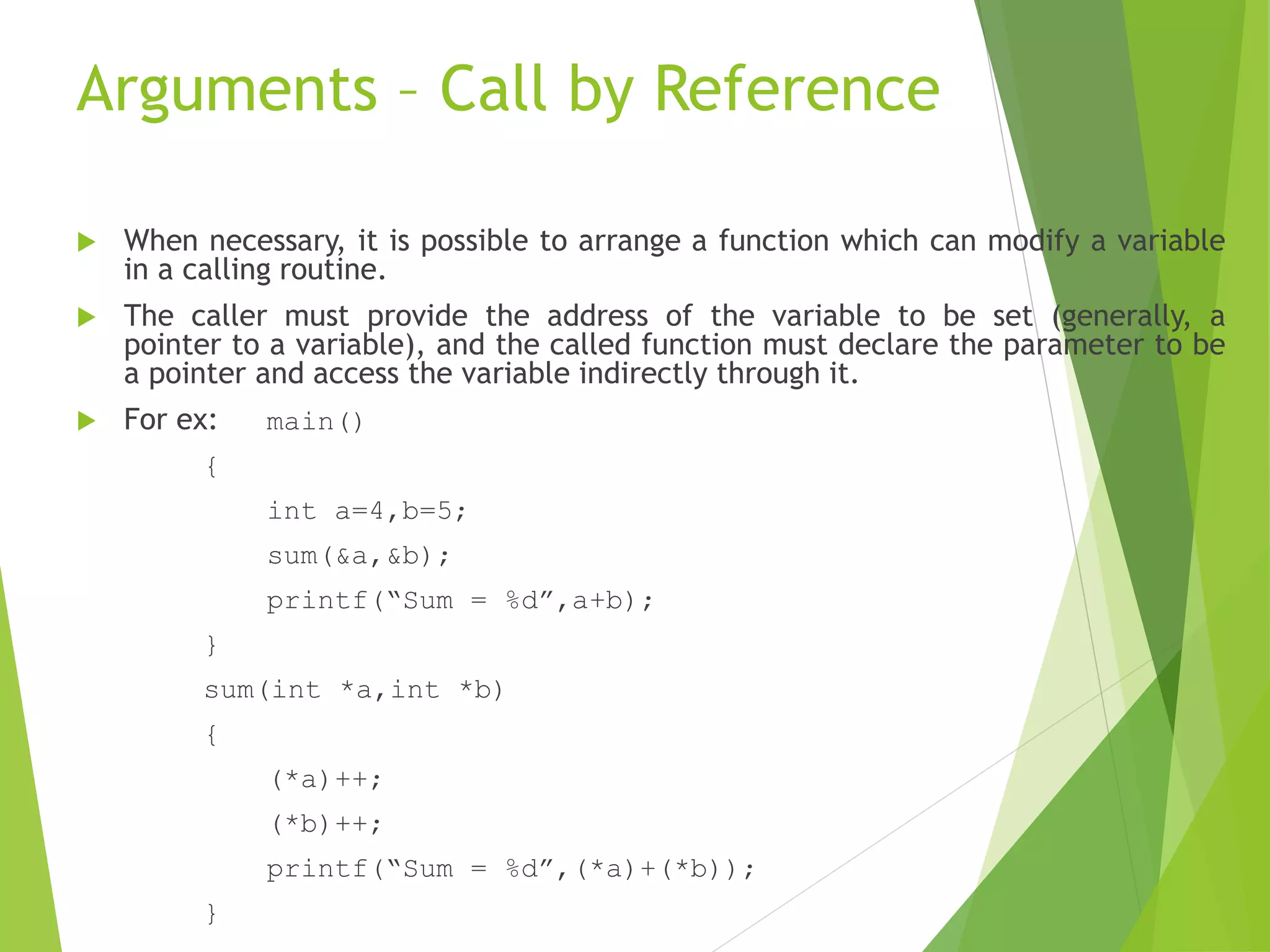 Arguments – Call by Reference
 When necessary, it is possible to arrange a function which can modify a variable
in a calling routine.
 The caller must provide the address of the variable to be set (generally, a
pointer to a variable), and the called function must declare the parameter to be
a pointer and access the variable indirectly through it.
 For ex: main()
{
int a=4,b=5;
sum(&a,&b);
printf(“Sum = %d”,a+b);
}
sum(int *a,int *b)
{
(*a)++;
(*b)++;
printf(“Sum = %d”,(*a)+(*b));
}
 