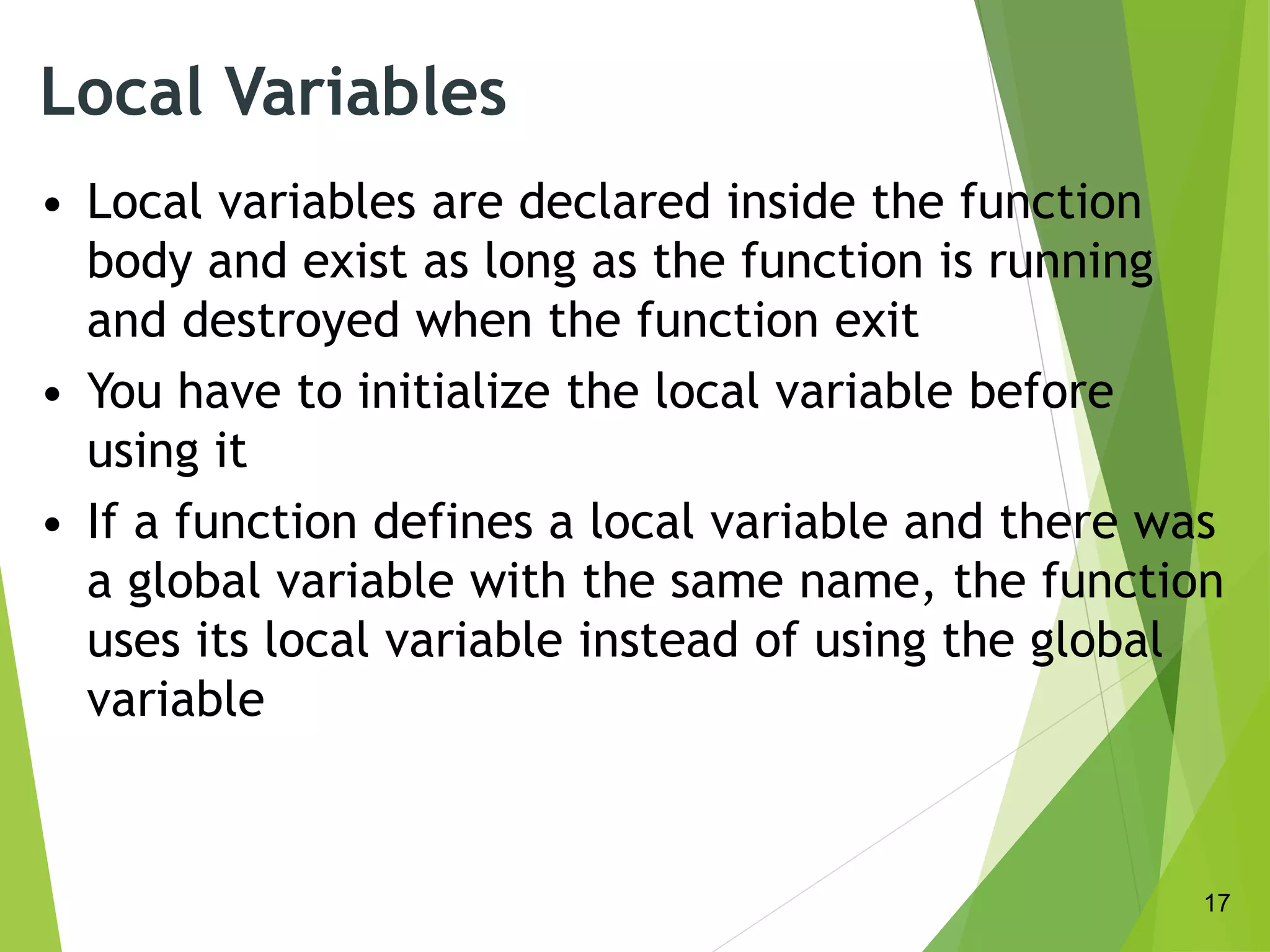 Local Variables
• Local variables are declared inside the function
body and exist as long as the function is running
and destroyed when the function exit
• You have to initialize the local variable before
using it
• If a function defines a local variable and there was
a global variable with the same name, the function
uses its local variable instead of using the global
variable
17
 