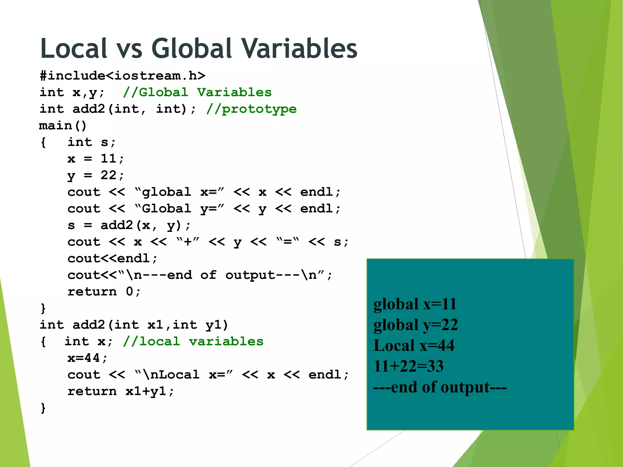 Local vs Global Variables
#include<iostream.h>
int x,y; //Global Variables
int add2(int, int); //prototype
main()
{ int s;
x = 11;
y = 22;
cout << “global x=” << x << endl;
cout << “Global y=” << y << endl;
s = add2(x, y);
cout << x << “+” << y << “=“ << s;
cout<<endl;
cout<<“n---end of output---n”;
return 0;
}
int add2(int x1,int y1)
{ int x; //local variables
x=44;
cout << “nLocal x=” << x << endl;
return x1+y1;
}
global x=11
global y=22
Local x=44
11+22=33
---end of output---
 