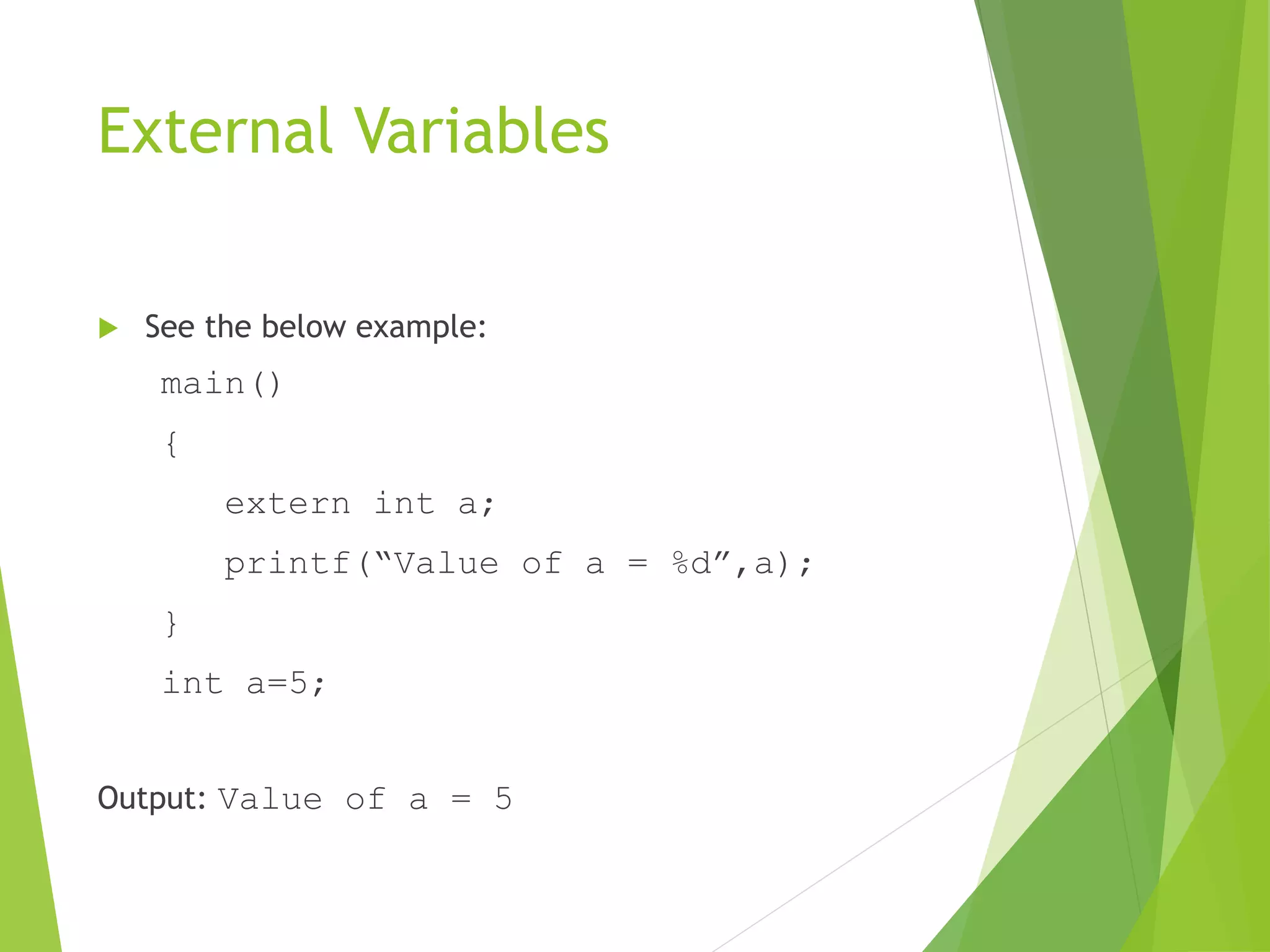 External Variables
 See the below example:
main()
{
extern int a;
printf(“Value of a = %d”,a);
}
int a=5;
Output: Value of a = 5
 