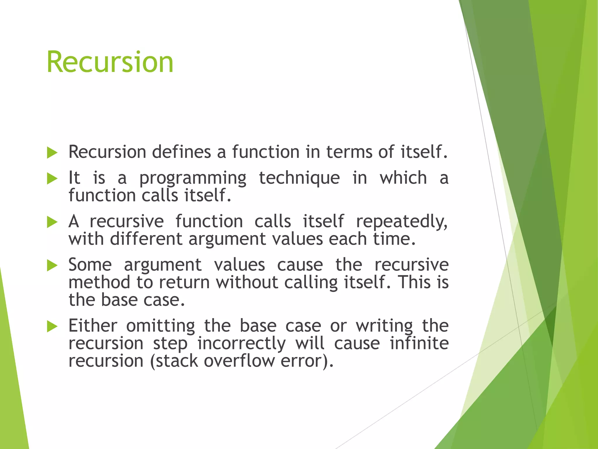 Recursion
 Recursion defines a function in terms of itself.
 It is a programming technique in which a
function calls itself.
 A recursive function calls itself repeatedly,
with different argument values each time.
 Some argument values cause the recursive
method to return without calling itself. This is
the base case.
 Either omitting the base case or writing the
recursion step incorrectly will cause infinite
recursion (stack overflow error).
 