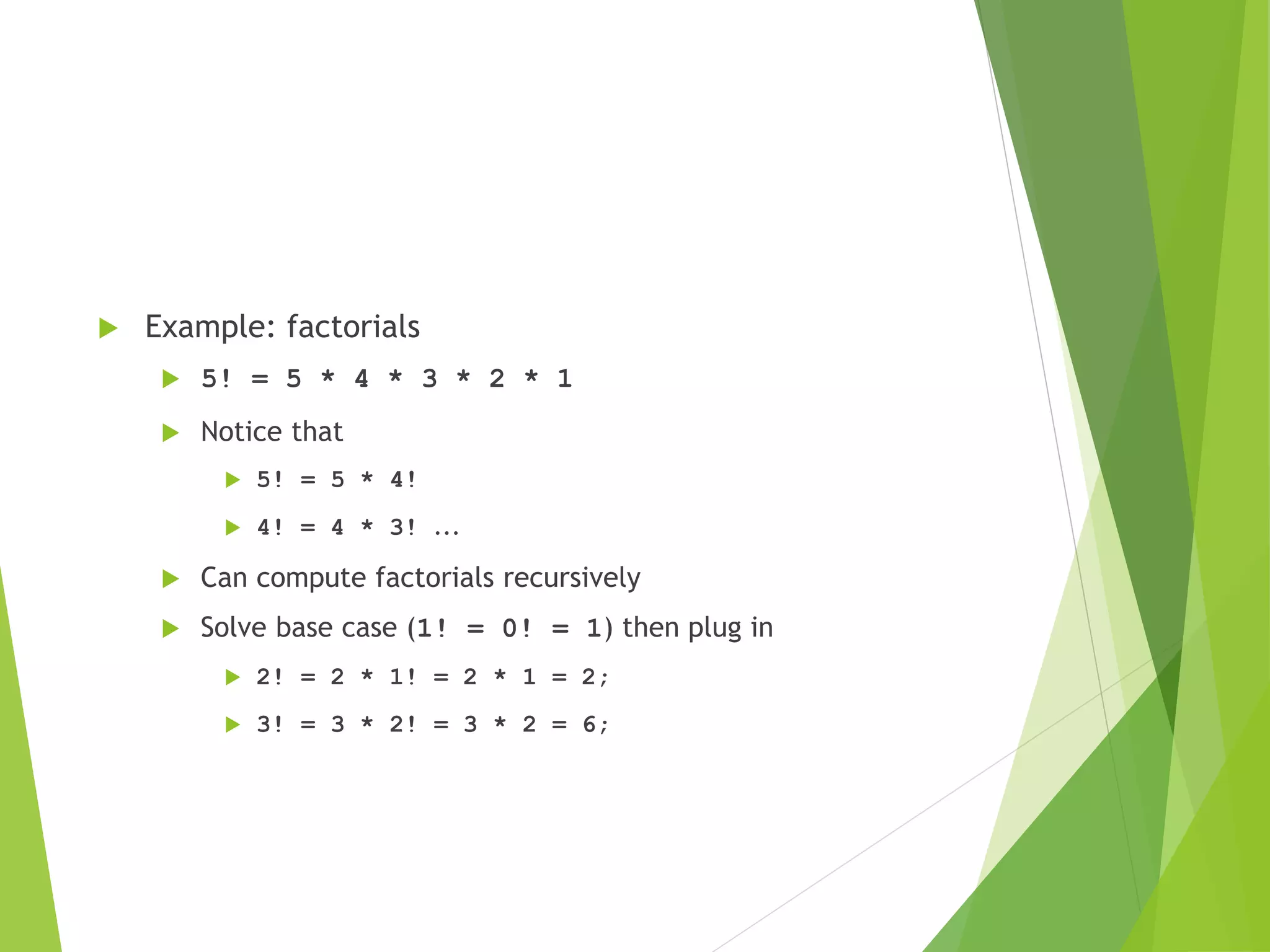  Example: factorials
 5! = 5 * 4 * 3 * 2 * 1
 Notice that
 5! = 5 * 4!
 4! = 4 * 3! ...
 Can compute factorials recursively
 Solve base case (1! = 0! = 1) then plug in
 2! = 2 * 1! = 2 * 1 = 2;
 3! = 3 * 2! = 3 * 2 = 6;
 