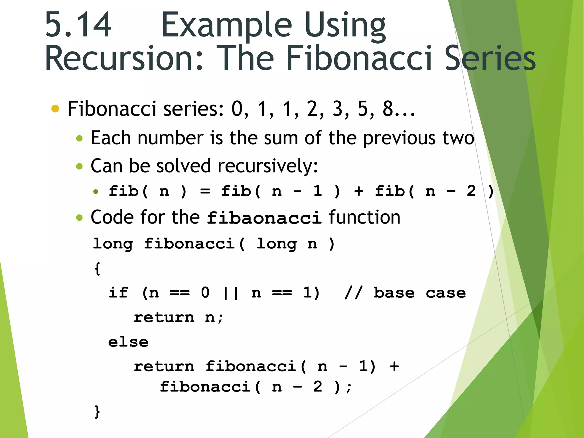 5.14 Example Using
Recursion: The Fibonacci Series
 Fibonacci series: 0, 1, 1, 2, 3, 5, 8...
 Each number is the sum of the previous two
 Can be solved recursively:
 fib( n ) = fib( n - 1 ) + fib( n – 2 )
 Code for the fibaonacci function
long fibonacci( long n )
{
if (n == 0 || n == 1) // base case
return n;
else
return fibonacci( n - 1) +
fibonacci( n – 2 );
}
 