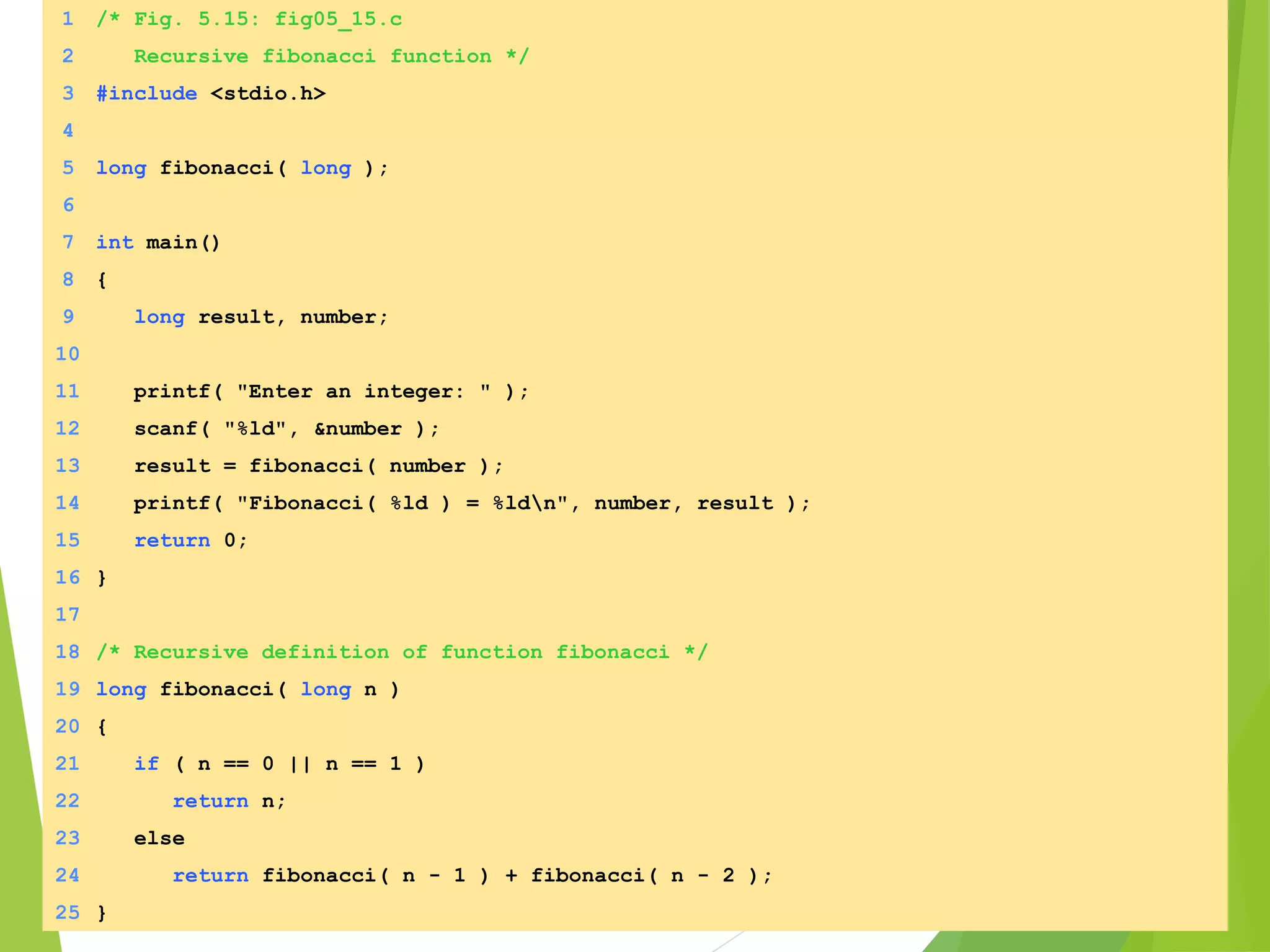 1 /* Fig. 5.15: fig05_15.c
2 Recursive fibonacci function */
3 #include <stdio.h>
4
5 long fibonacci( long );
6
7 int main()
8 {
9 long result, number;
10
11 printf( "Enter an integer: " );
12 scanf( "%ld", &number );
13 result = fibonacci( number );
14 printf( "Fibonacci( %ld ) = %ldn", number, result );
15 return 0;
16 }
17
18 /* Recursive definition of function fibonacci */
19 long fibonacci( long n )
20 {
21 if ( n == 0 || n == 1 )
22 return n;
23 else
24 return fibonacci( n - 1 ) + fibonacci( n - 2 );
25 }
 