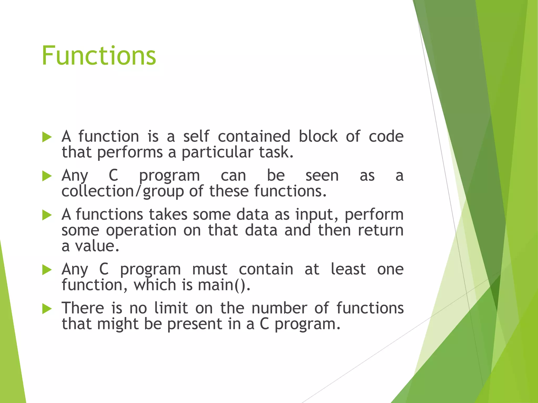 Functions
 A function is a self contained block of code
that performs a particular task.
 Any C program can be seen as a
collection/group of these functions.
 A functions takes some data as input, perform
some operation on that data and then return
a value.
 Any C program must contain at least one
function, which is main().
 There is no limit on the number of functions
that might be present in a C program.
 