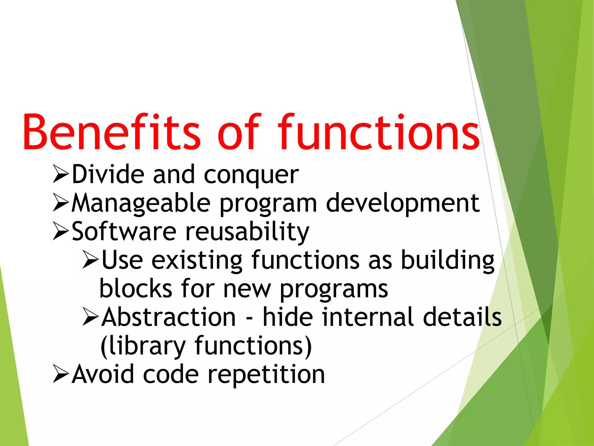 Benefits of functions
Divide and conquer
Manageable program development
Software reusability
Use existing functions as building
blocks for new programs
Abstraction - hide internal details
(library functions)
Avoid code repetition
 