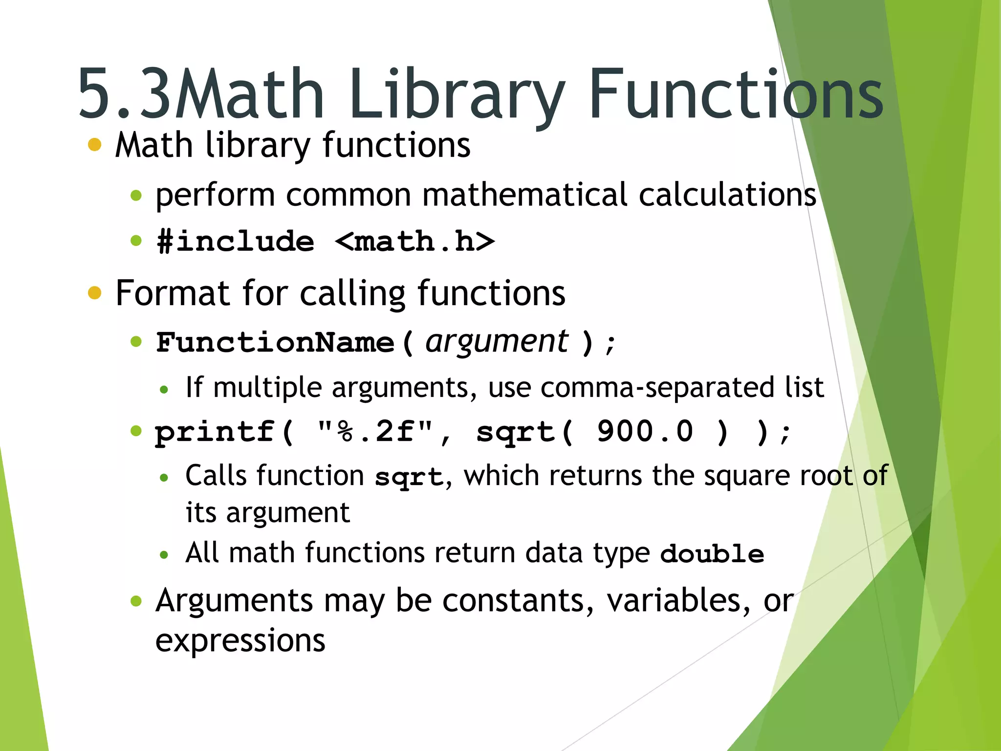 5.3Math Library Functions
 Math library functions
 perform common mathematical calculations
 #include <math.h>
 Format for calling functions
 FunctionName( argument );
 If multiple arguments, use comma-separated list
 printf( "%.2f", sqrt( 900.0 ) );
 Calls function sqrt, which returns the square root of
its argument
 All math functions return data type double
 Arguments may be constants, variables, or
expressions
 