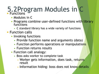 5.2Program Modules in C Functions
 Modules in C
 Programs combine user-defined functions with library
functions
 C standard library has a wide variety of functions
 Function calls
 Invoking functions
 Provide function name and arguments (data)
 Function performs operations or manipulations
 Function returns results
 Function call analogy:
 Boss asks worker to complete task
 Worker gets information, does task, returns
result
 Information hiding: boss does not know details
 