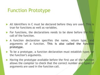 Function Prototype
 All Identifiers in C must be declared before they are used. This is
true for functions as well as variables.
 For functions, the declarations needs to be done before the first
call of the function.
 A function declaration specifies the name, return type, and
arguments of a function. This is also called the function
prototype.
 To be a prototype, a function declaration must establish types for
the function’s arguments.
 Having the prototype available before the first use of the function
allows the compiler to check that the correct number and types of
arguments are used in the function call.
 