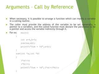 Arguments – Call by Reference
 When necessary, it is possible to arrange a function which can modify a variable
in a calling routine.
 The caller must provide the address of the variable to be set (generally, a
pointer to a variable), and the called function must declare the parameter to be
a pointer and access the variable indirectly through it.
 For ex: main()
{
int a=4,b=5;
sum(&a,&b);
printf(“Sum = %d”,a+b);
}
sum(int *a,int *b)
{
(*a)++;
(*b)++;
printf(“Sum = %d”,(*a)+(*b));
}
 