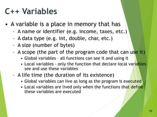 C++ Variables
• A variable is a place in memory that has
– A name or identifier (e.g. income, taxes, etc.)
– A data type (e.g. int, double, char, etc.)
– A size (number of bytes)
– A scope (the part of the program code that can use it)
• Global variables – all functions can see it and using it
• Local variables – only the function that declare local variables
see and use these variables
– A life time (the duration of its existence)
• Global variables can live as long as the program is executed
• Local variables are lived only when the functions that define
these variables are executed
16
 