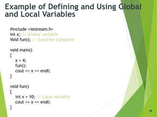 Example of Defining and Using Global
and Local Variables
#include <iostream.h>
int x; // Global variable
Void fun(); // function signature
void main()
{
x = 4;
fun();
cout << x << endl;
}
void fun()
{
int x = 10; // Local variable
cout << x << endl;
}
18
 