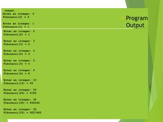 output:
Enter an integer: 0
Fibonacci(0) = 0
Enter an integer: 1
Fibonacci(1) = 1
 Program
Output
Enter an integer: 2
Fibonacci(2) = 1
Enter an integer: 3
Fibonacci(3) = 2
Enter an integer: 4
Fibonacci(4) = 3
Enter an integer: 5
Fibonacci(5) = 5
Enter an integer: 6
Fibonacci(6) = 8
Enter an integer: 10
Fibonacci(10) = 55
Enter an integer: 20
Fibonacci(20) = 6765
Enter an integer: 30
Fibonacci(30) = 832040
Enter an integer: 35
Fibonacci(35) = 9227465
 