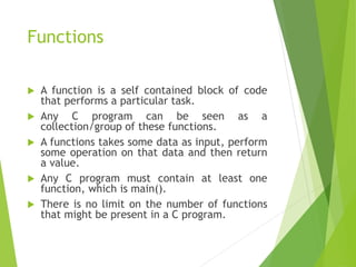 Functions
 A function is a self contained block of code
that performs a particular task.
 Any C program can be seen as a
collection/group of these functions.
 A functions takes some data as input, perform
some operation on that data and then return
a value.
 Any C program must contain at least one
function, which is main().
 There is no limit on the number of functions
that might be present in a C program.
 