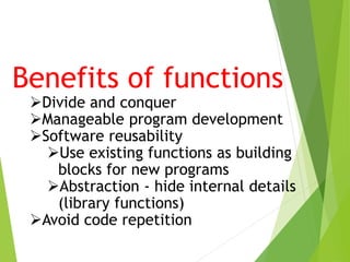 Benefits of functions
Divide and conquer
Manageable program development
Software reusability
Use existing functions as building
blocks for new programs
Abstraction - hide internal details
(library functions)
Avoid code repetition
 
