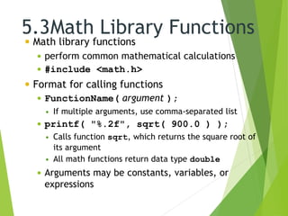 5.3Math Library Functions
 Math library functions
 perform common mathematical calculations
 #include <math.h>
 Format for calling functions
 FunctionName( argument );
 If multiple arguments, use comma-separated list
 printf( "%.2f", sqrt( 900.0 ) );
 Calls function sqrt, which returns the square root of
its argument
 All math functions return data type double
 Arguments may be constants, variables, or
expressions
 