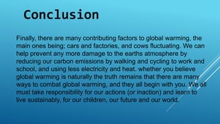 Conclusion 
Finally, there are many contributing factors to global warming, the 
main ones being; cars and factories, and cows fluctuating. We can 
help prevent any more damage to the earths atmosphere by 
reducing our carbon emissions by walking and cycling to work and 
school, and using less electricity and heat. whether you believe 
global warming is naturally the truth remains that there are many 
ways to combat global warming, and they all begin with you. We all 
must take responsibility for our actions (or inaction) and learn to 
live sustainably, for our children, our future and our world. 
 